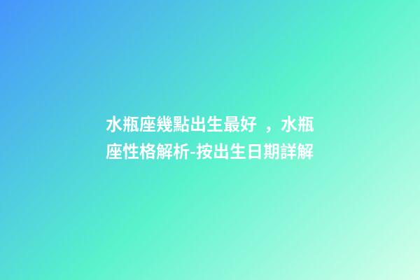 水瓶座幾點出生最好，水瓶座性格解析-按出生日期詳解